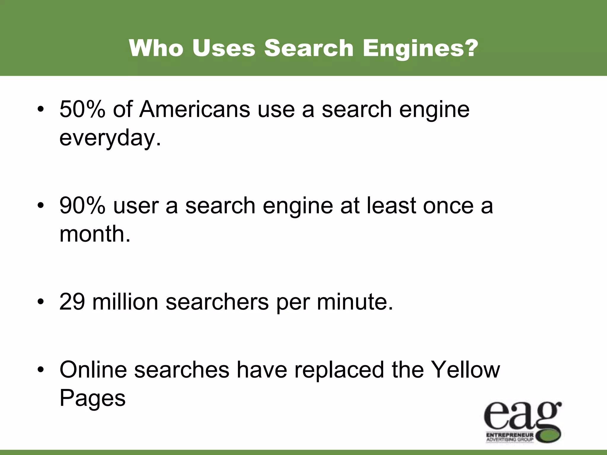 Who Uses Search Engines?

• 50% of Americans use a search engine
  everyday.

• 90% user a search engine at least once a
  month.

• 29 million searchers per minute.

• Online searches have replaced the Yellow
  Pages
 