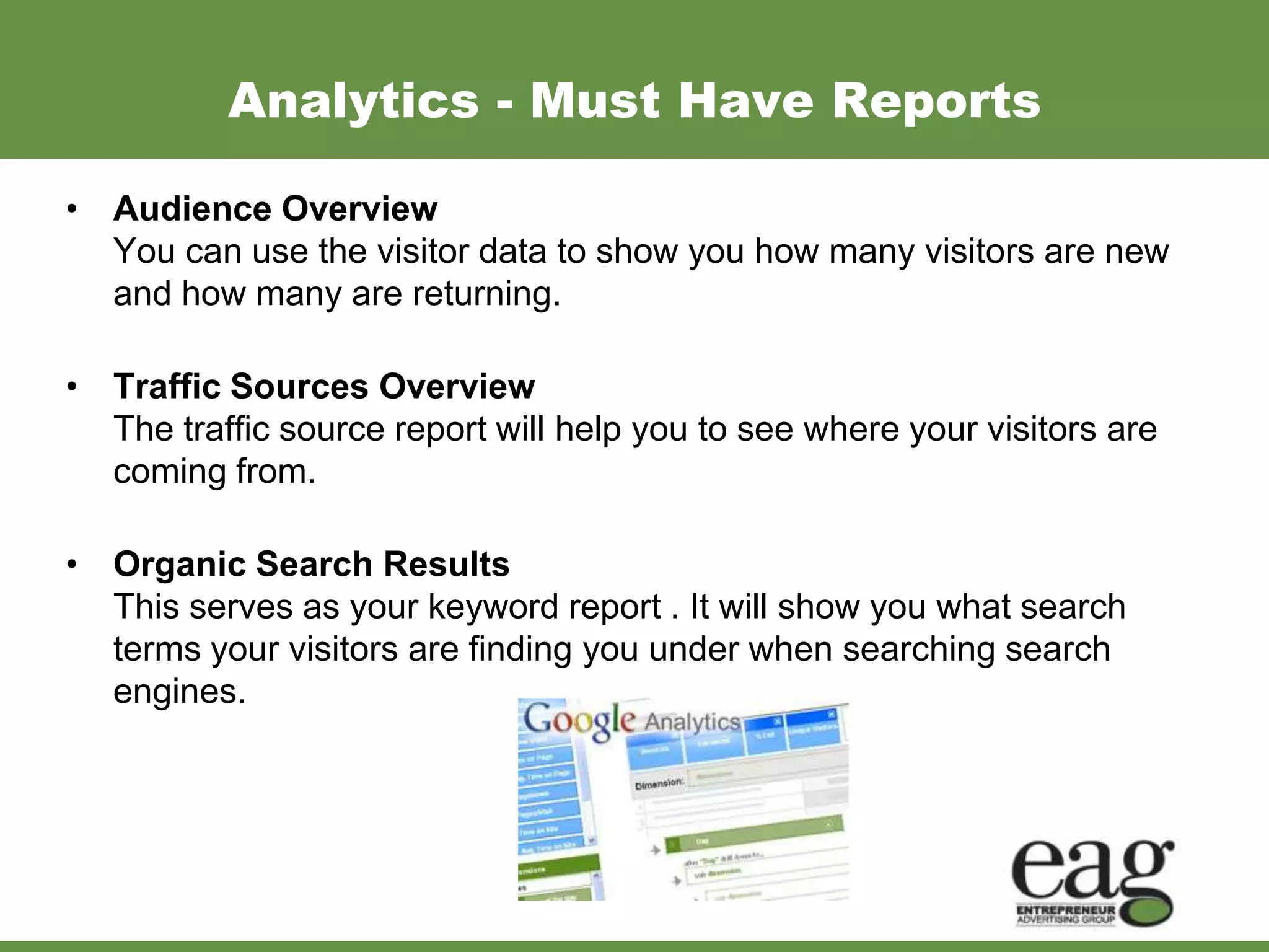 Analytics - Must Have Reports

• Audience Overview
  You can use the visitor data to show you how many visitors are new
  and how many are returning.

• Traffic Sources Overview
  The traffic source report will help you to see where your visitors are
  coming from.

• Organic Search Results
  This serves as your keyword report . It will show you what search
  terms your visitors are finding you under when searching search
  engines.
 