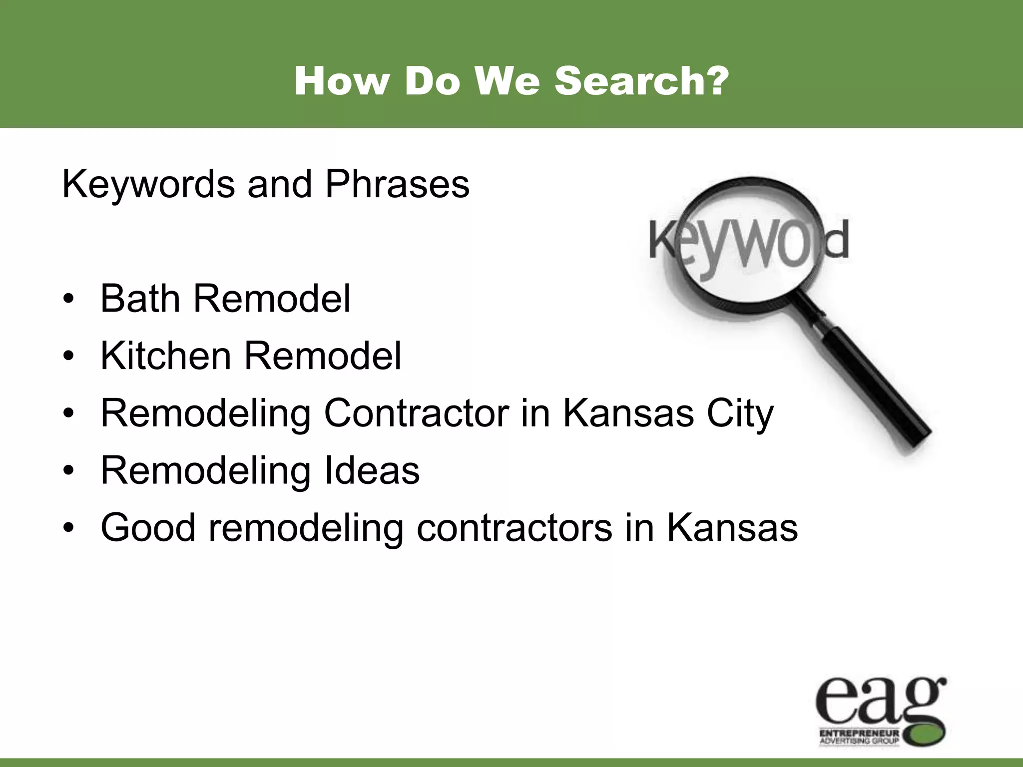 How Do We Search?

Keywords and Phrases

•   Bath Remodel
•   Kitchen Remodel
•   Remodeling Contractor in Kansas City
•   Remodeling Ideas
•   Good remodeling contractors in Kansas
 