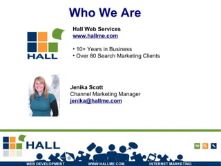Who We Are Jenika Scott Channel Marketing Manager [email_address] Hall Web Services www.hallme.com 10+ Years in Business Over 80 Search Marketing Clients 