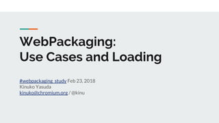 WebPackaging:
Use Cases and Loading
#webpackaging_study Feb 23, 2018
Kinuko Yasuda
kinuko@chromium.org / @kinu
 