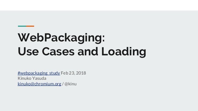 WebPackaging:
Use Cases and Loading
#webpackaging_study Feb 23, 2018
Kinuko Yasuda
kinuko@chromium.org / @kinu
 