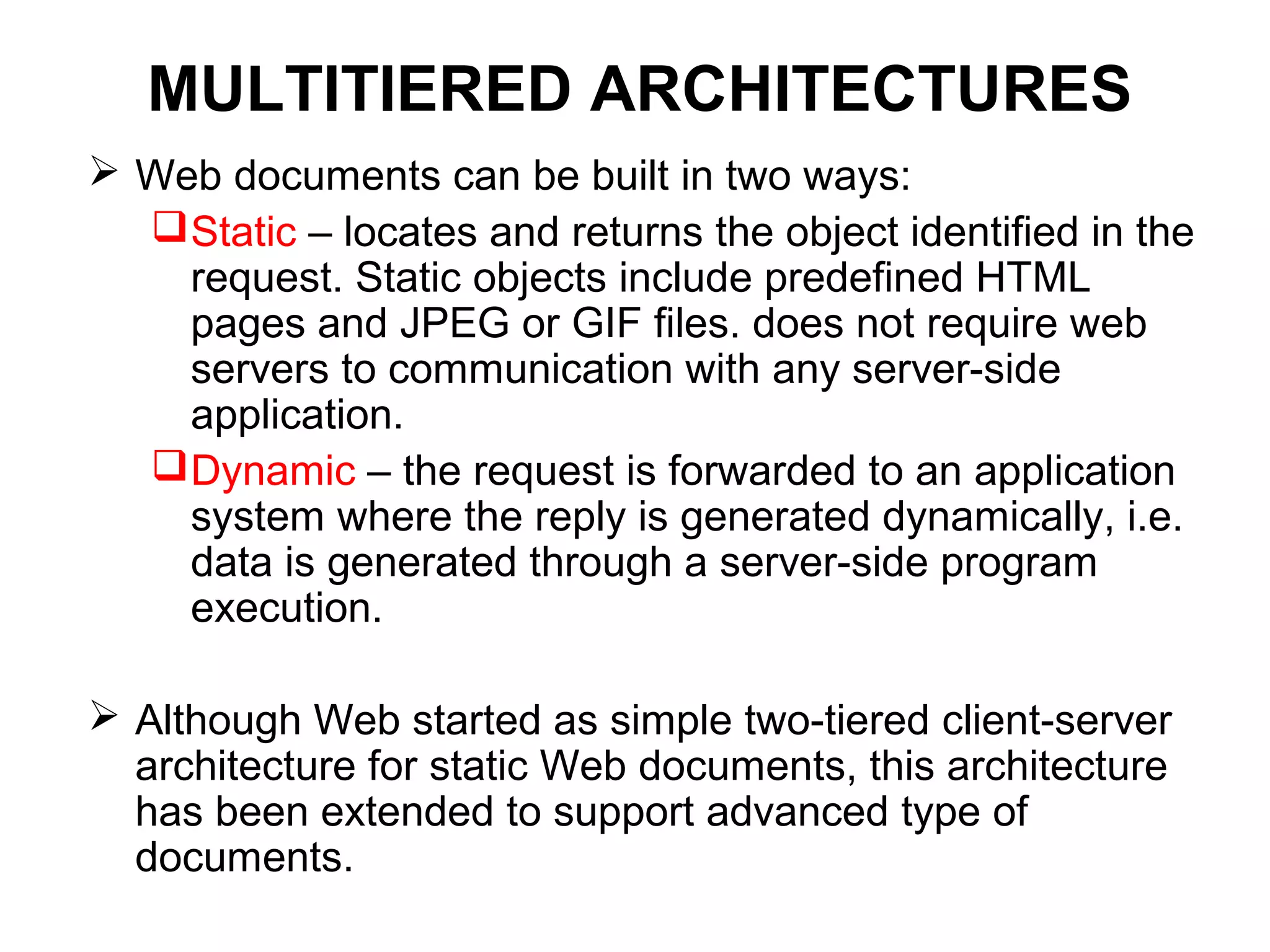 MULTITIERED ARCHITECTURES
 Web documents can be built in two ways:
Static – locates and returns the object identified in the
request. Static objects include predefined HTML
pages and JPEG or GIF files. does not require web
servers to communication with any server-side
application.
Dynamic – the request is forwarded to an application
system where the reply is generated dynamically, i.e.
data is generated through a server-side program
execution.
 Although Web started as simple two-tiered client-server
architecture for static Web documents, this architecture
has been extended to support advanced type of
documents.
 