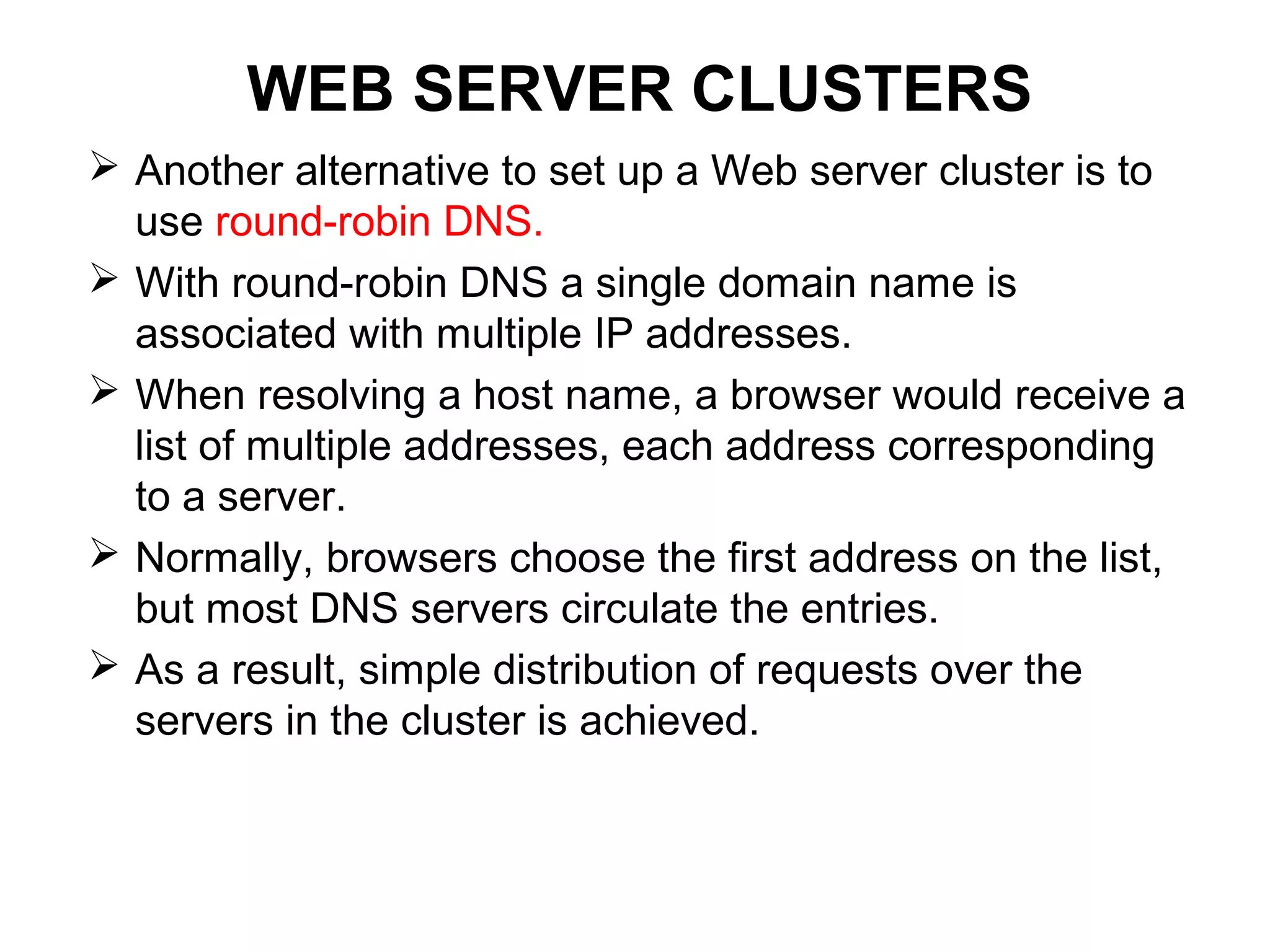 WEB SERVER CLUSTERS
 Another alternative to set up a Web server cluster is to
use round-robin DNS.
 With round-robin DNS a single domain name is
associated with multiple IP addresses.
 When resolving a host name, a browser would receive a
list of multiple addresses, each address corresponding
to a server.
 Normally, browsers choose the first address on the list,
but most DNS servers circulate the entries.
 As a result, simple distribution of requests over the
servers in the cluster is achieved.
 