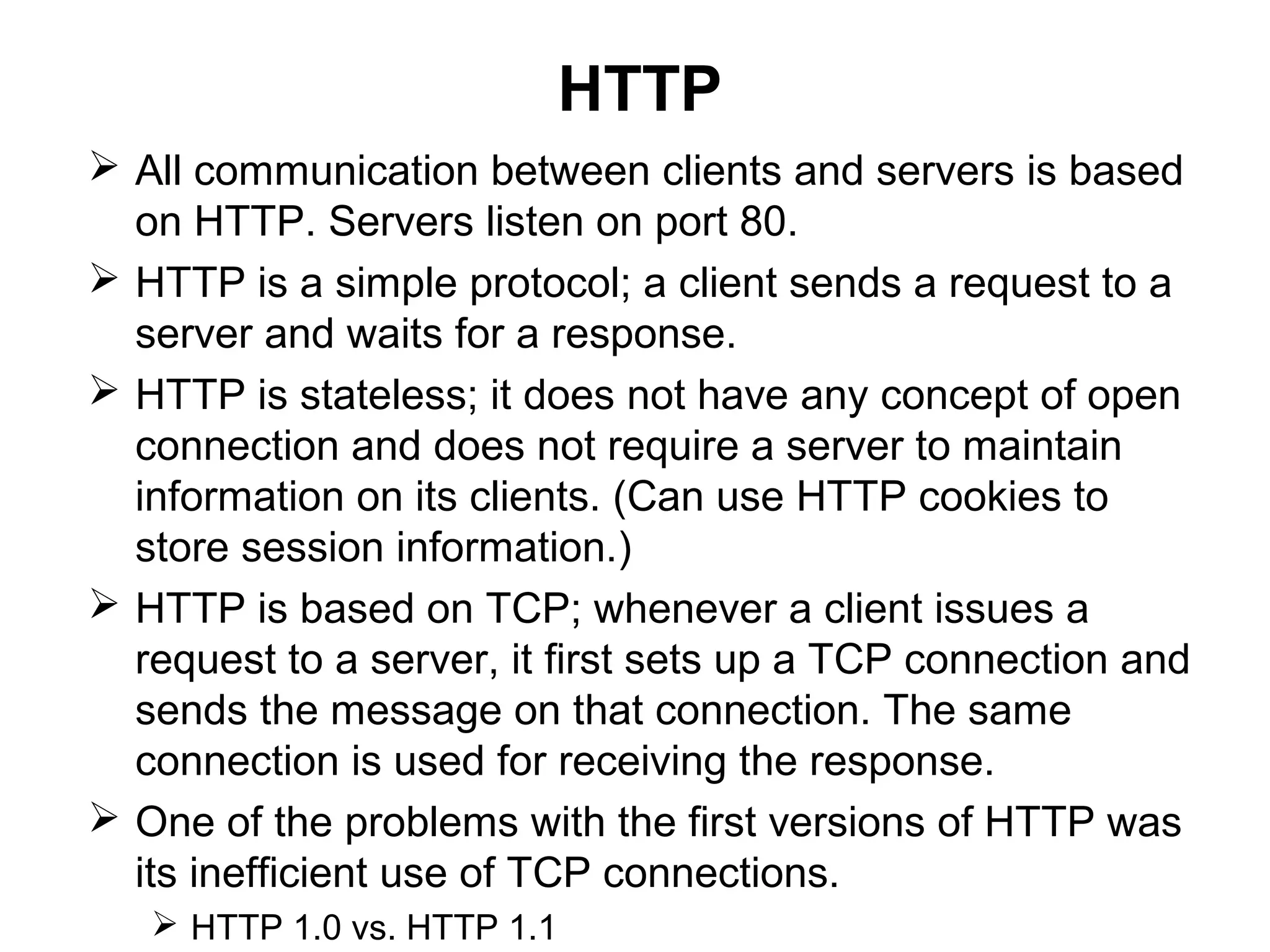 HTTP
 All communication between clients and servers is based
on HTTP. Servers listen on port 80.
 HTTP is a simple protocol; a client sends a request to a
server and waits for a response.
 HTTP is stateless; it does not have any concept of open
connection and does not require a server to maintain
information on its clients. (Can use HTTP cookies to
store session information.)
 HTTP is based on TCP; whenever a client issues a
request to a server, it first sets up a TCP connection and
sends the message on that connection. The same
connection is used for receiving the response.
 One of the problems with the first versions of HTTP was
its inefficient use of TCP connections.
 HTTP 1.0 vs. HTTP 1.1
 