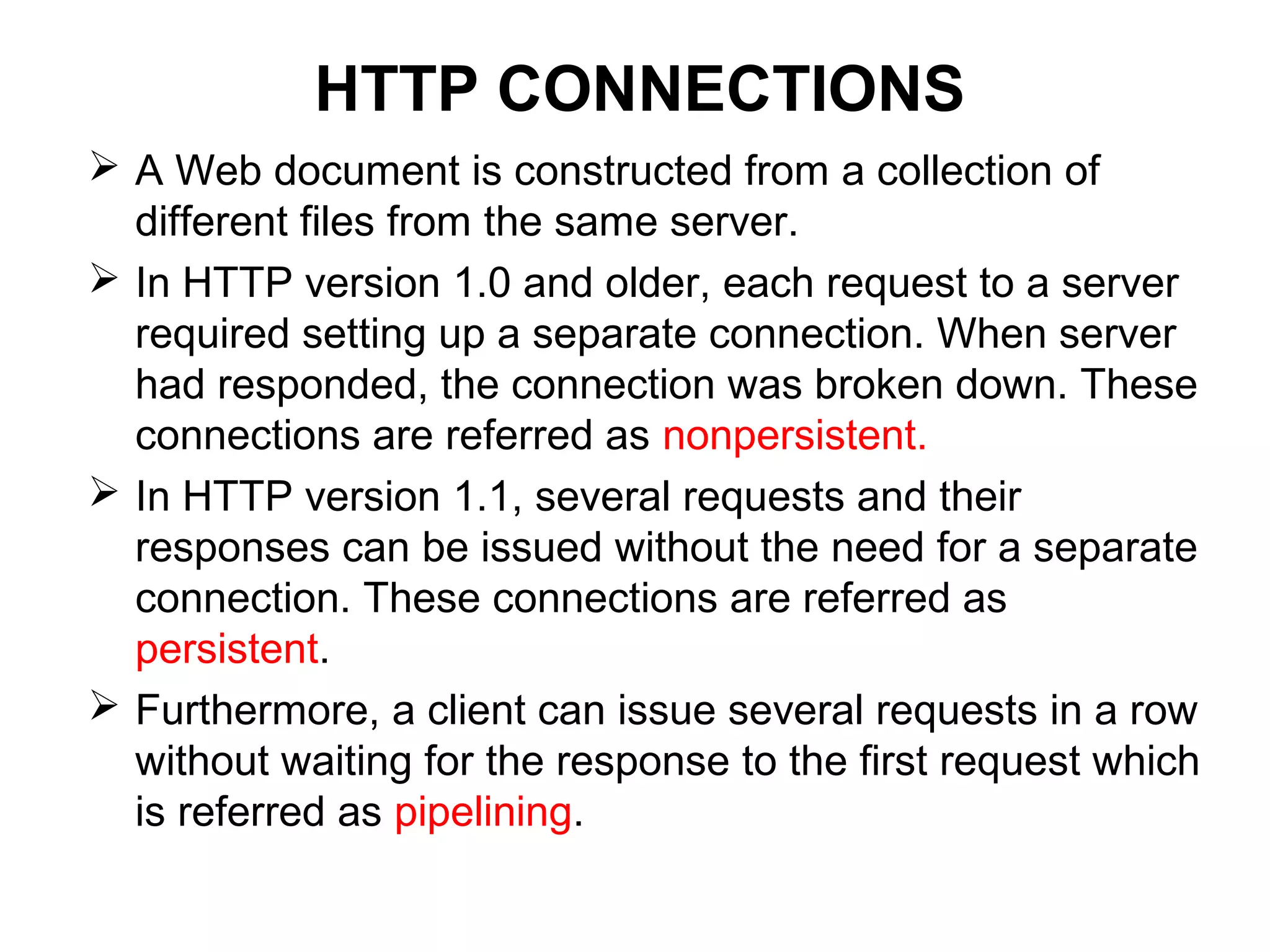 HTTP CONNECTIONS
 A Web document is constructed from a collection of
different files from the same server.
 In HTTP version 1.0 and older, each request to a server
required setting up a separate connection. When server
had responded, the connection was broken down. These
connections are referred as nonpersistent.
 In HTTP version 1.1, several requests and their
responses can be issued without the need for a separate
connection. These connections are referred as
persistent.
 Furthermore, a client can issue several requests in a row
without waiting for the response to the first request which
is referred as pipelining.
 