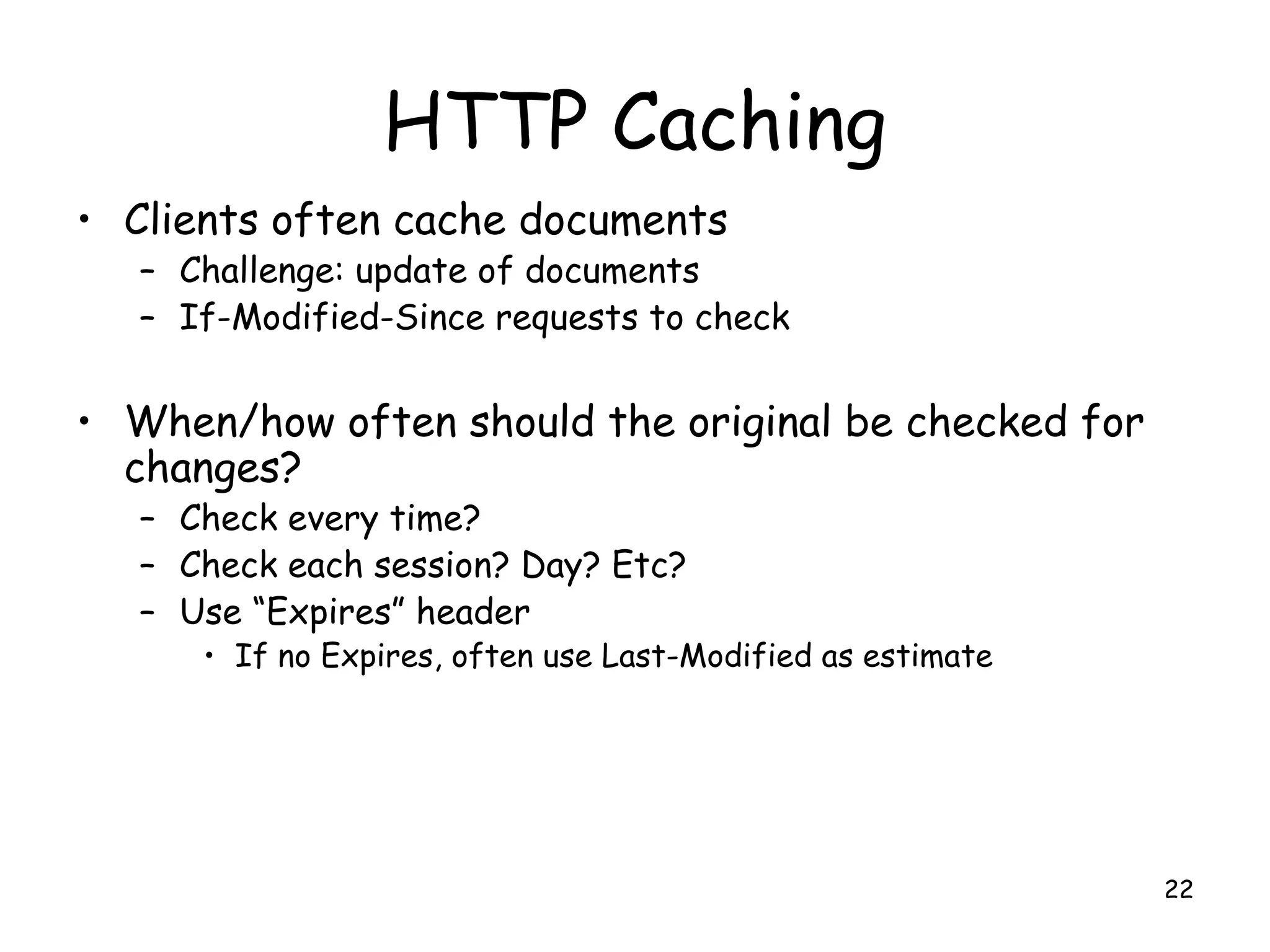 HTTP Caching
• Clients often cache documents
– Challenge: update of documents
– If-Modified-Since requests to check
• When/how often should the original be checked for
changes?
– Check every time?
– Check each session? Day? Etc?
– Use “Expires” header
• If no Expires, often use Last-Modified as estimate
22
 