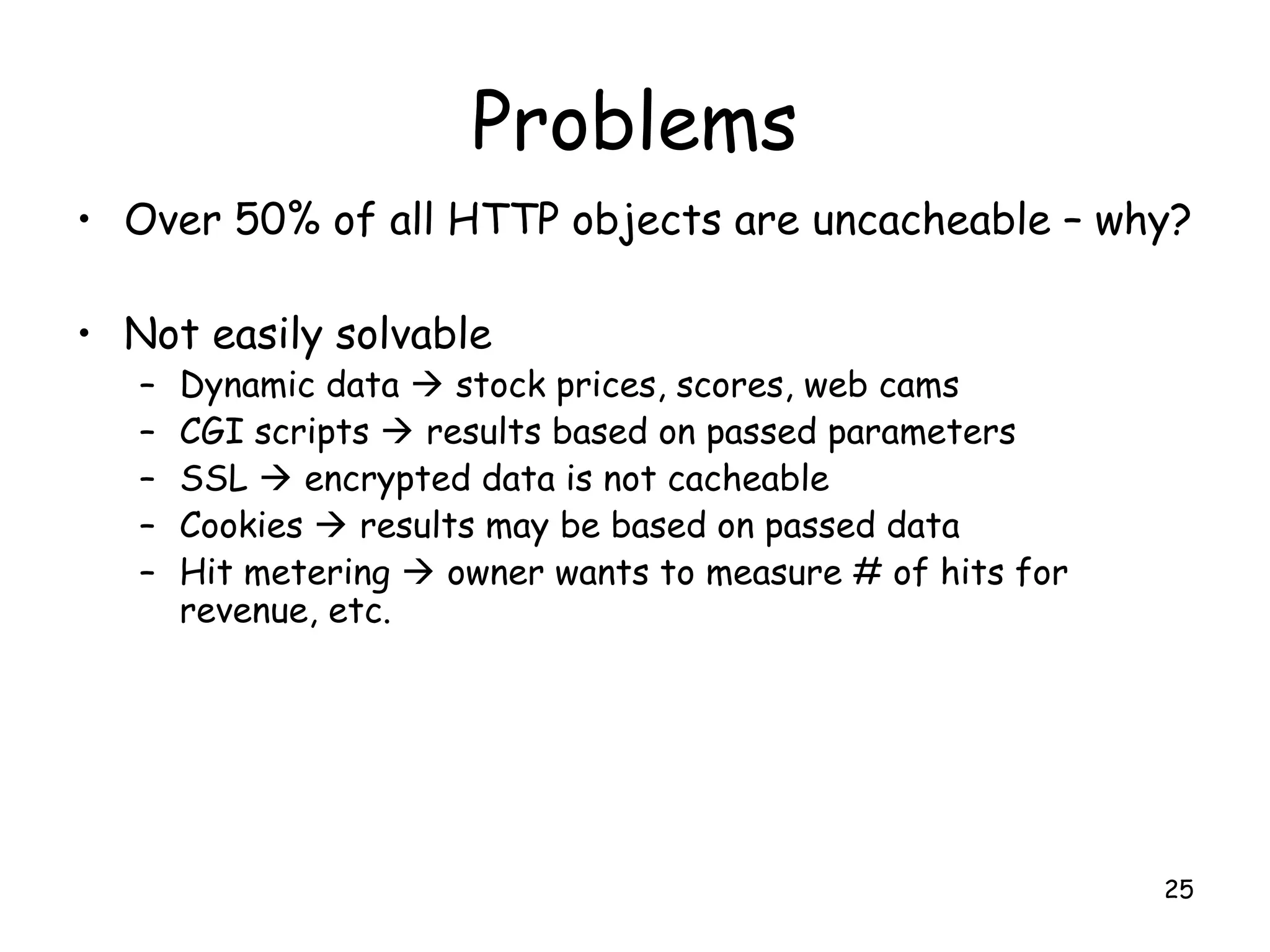 Problems
• Over 50% of all HTTP objects are uncacheable – why?
• Not easily solvable
– Dynamic data  stock prices, scores, web cams
– CGI scripts  results based on passed parameters
– SSL  encrypted data is not cacheable
– Cookies  results may be based on passed data
– Hit metering  owner wants to measure # of hits for
revenue, etc.
25
 