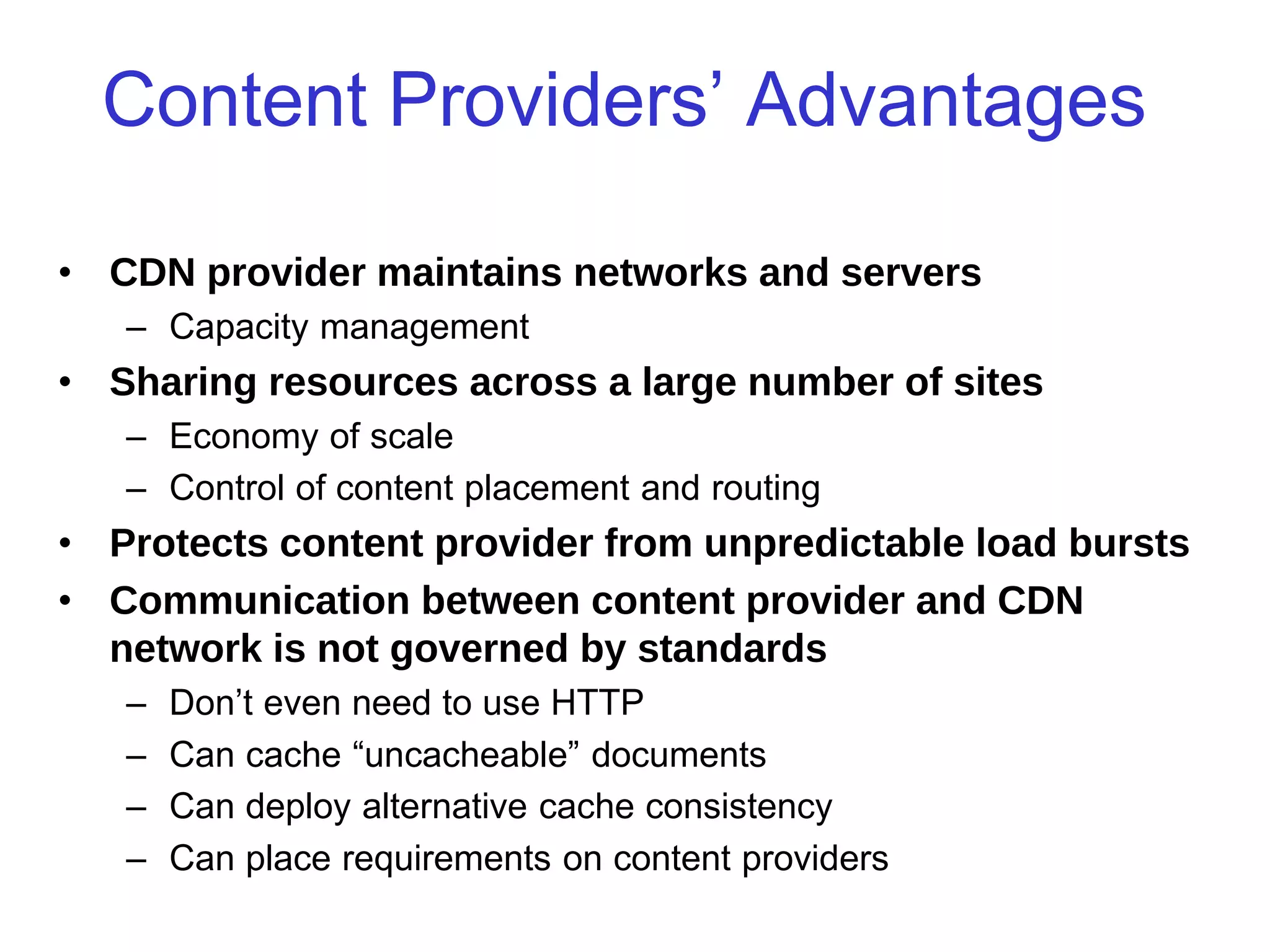 CSC2231: Internet Systems Stefan Saroiu 2005
Content Providers’ Advantages
• CDN provider maintains networks and servers
– Capacity management
• Sharing resources across a large number of sites
– Economy of scale
– Control of content placement and routing
• Protects content provider from unpredictable load bursts
• Communication between content provider and CDN
network is not governed by standards
– Don’t even need to use HTTP
– Can cache “uncacheable” documents
– Can deploy alternative cache consistency
– Can place requirements on content providers
 