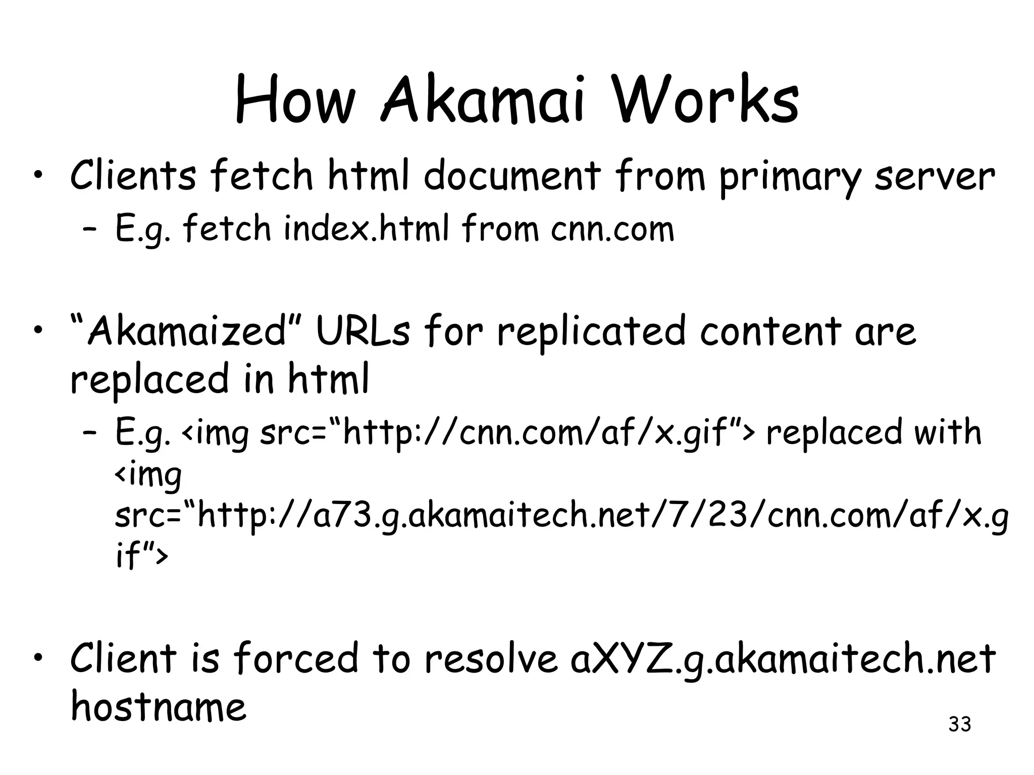 How Akamai Works
• Clients fetch html document from primary server
– E.g. fetch index.html from cnn.com
• “Akamaized” URLs for replicated content are
replaced in html
– E.g. <img src=“http://cnn.com/af/x.gif”> replaced with
<img
src=“http://a73.g.akamaitech.net/7/23/cnn.com/af/x.g
if”>
• Client is forced to resolve aXYZ.g.akamaitech.net
hostname 33
 