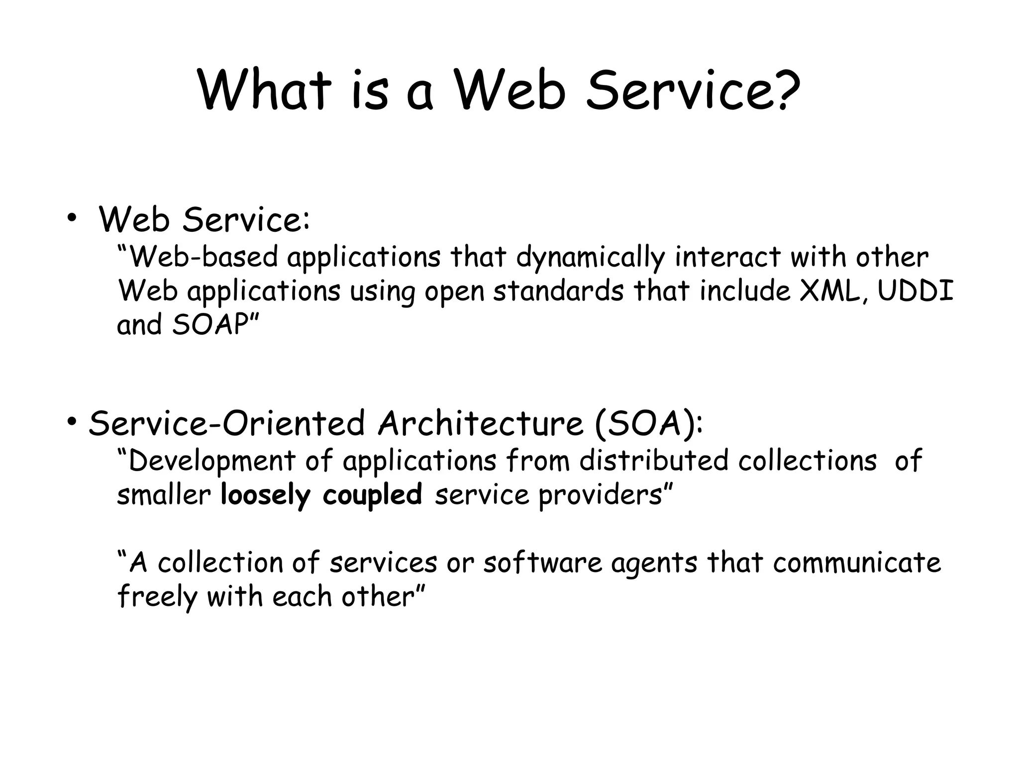 What is a Web Service?
• Web Service:
“Web-based applications that dynamically interact with other
Web applications using open standards that include XML, UDDI
and SOAP”
• Service-Oriented Architecture (SOA):
“Development of applications from distributed collections of
smaller loosely coupled service providers”
“A collection of services or software agents that communicate
freely with each other”
 