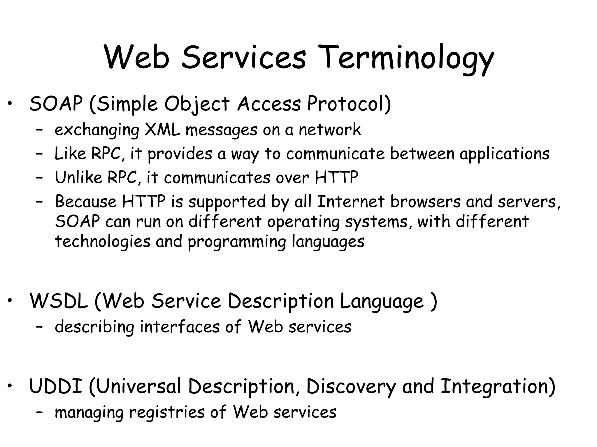 Web Services Terminology
• SOAP (Simple Object Access Protocol)
– exchanging XML messages on a network
– Like RPC, it provides a way to communicate between applications
– Unlike RPC, it communicates over HTTP
– Because HTTP is supported by all Internet browsers and servers,
SOAP can run on different operating systems, with different
technologies and programming languages
• WSDL (Web Service Description Language )
– describing interfaces of Web services
• UDDI (Universal Description, Discovery and Integration)
– managing registries of Web services
 