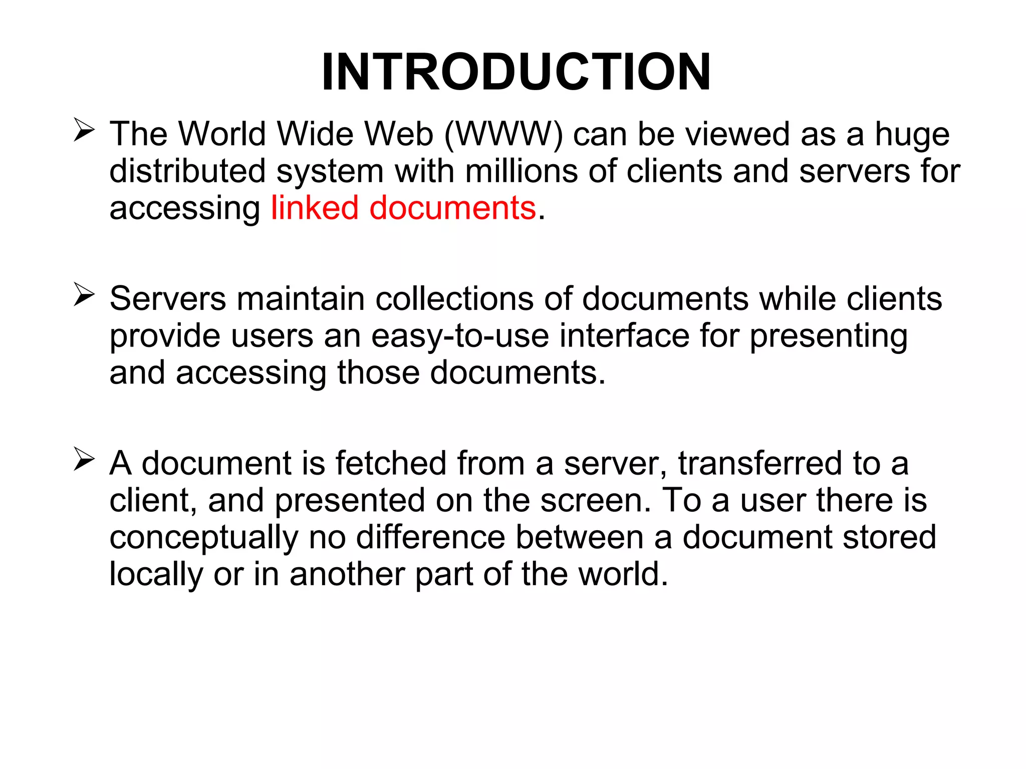 INTRODUCTION
 The World Wide Web (WWW) can be viewed as a huge
distributed system with millions of clients and servers for
accessing linked documents.
 Servers maintain collections of documents while clients
provide users an easy-to-use interface for presenting
and accessing those documents.
 A document is fetched from a server, transferred to a
client, and presented on the screen. To a user there is
conceptually no difference between a document stored
locally or in another part of the world.
 