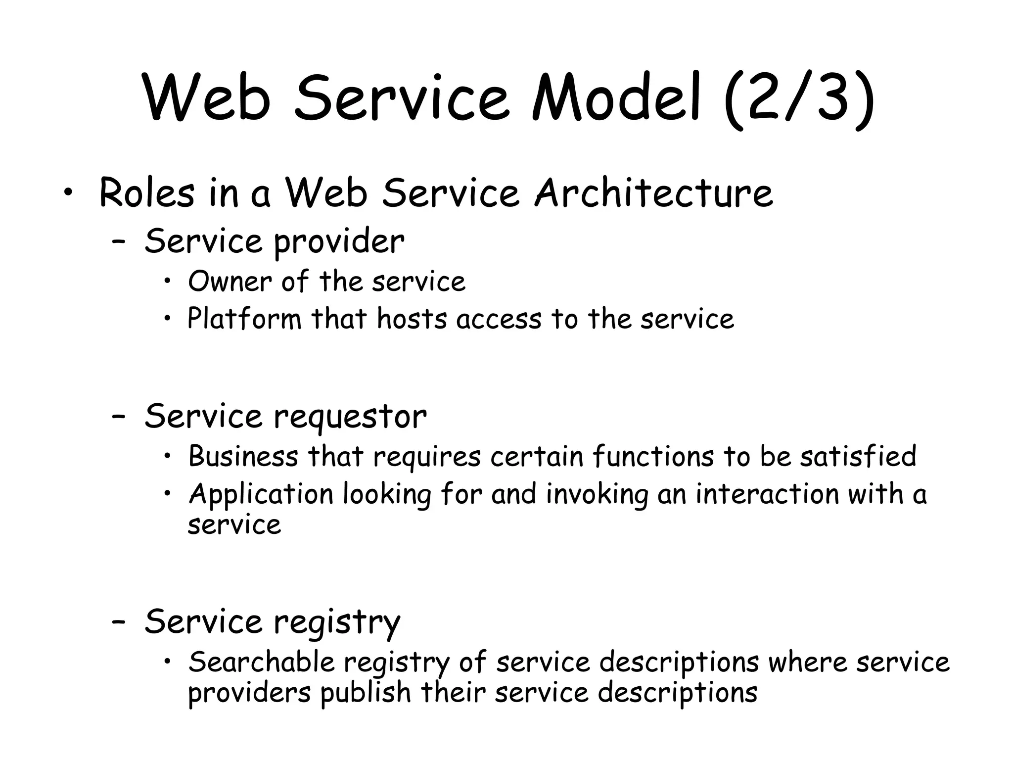 Web Service Model (2/3)
• Roles in a Web Service Architecture
– Service provider
• Owner of the service
• Platform that hosts access to the service
– Service requestor
• Business that requires certain functions to be satisfied
• Application looking for and invoking an interaction with a
service
– Service registry
• Searchable registry of service descriptions where service
providers publish their service descriptions
 