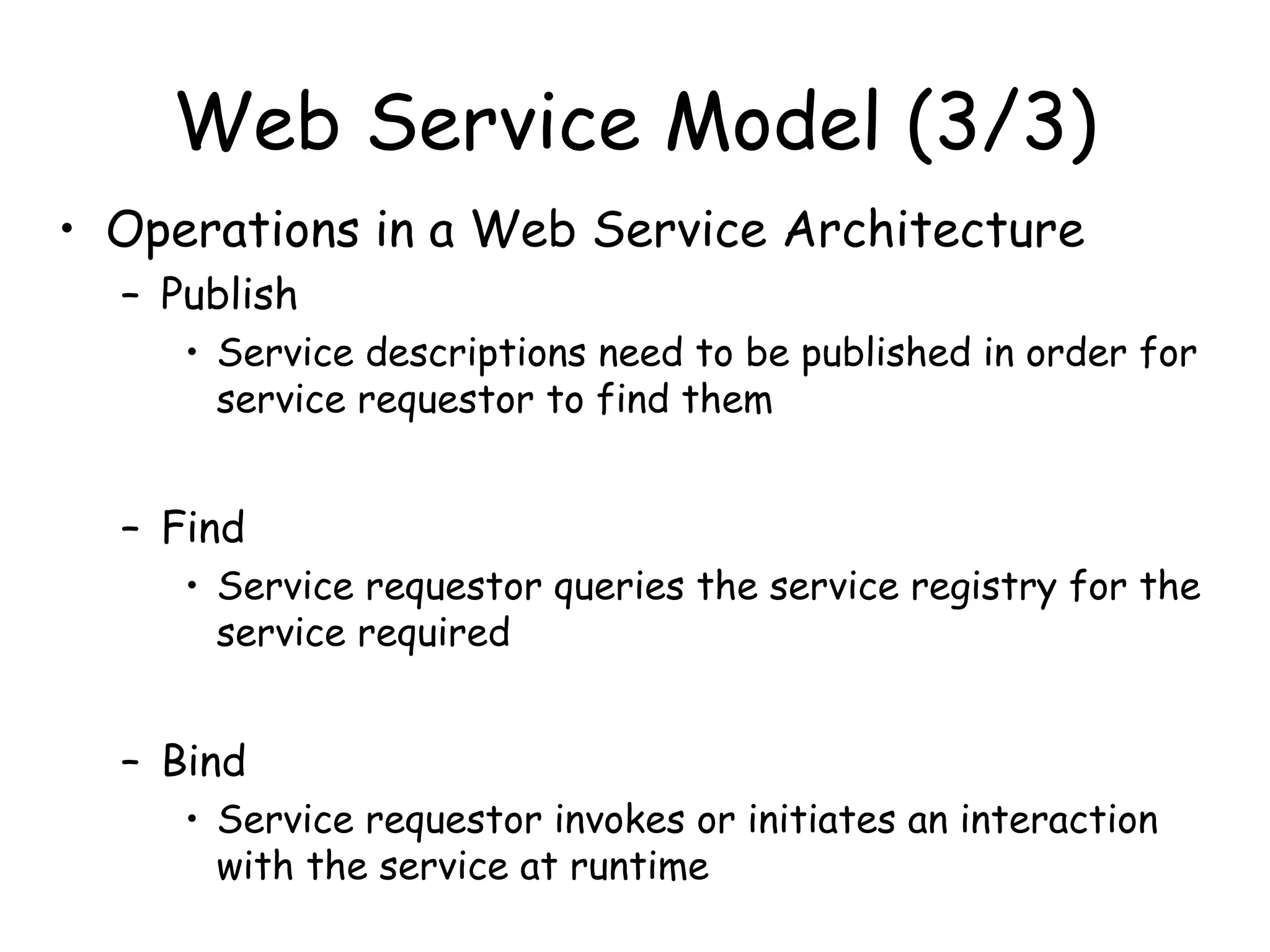 Web Service Model (3/3)
• Operations in a Web Service Architecture
– Publish
• Service descriptions need to be published in order for
service requestor to find them
– Find
• Service requestor queries the service registry for the
service required
– Bind
• Service requestor invokes or initiates an interaction
with the service at runtime
 