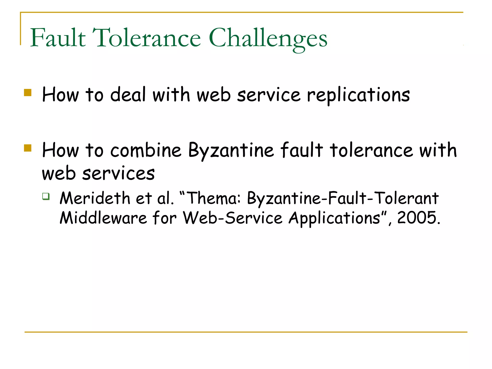 Fault Tolerance Challenges
 How to deal with web service replications
 How to combine Byzantine fault tolerance with
web services
 Merideth et al. “Thema: Byzantine-Fault-Tolerant
Middleware for Web-Service Applications”, 2005.
 