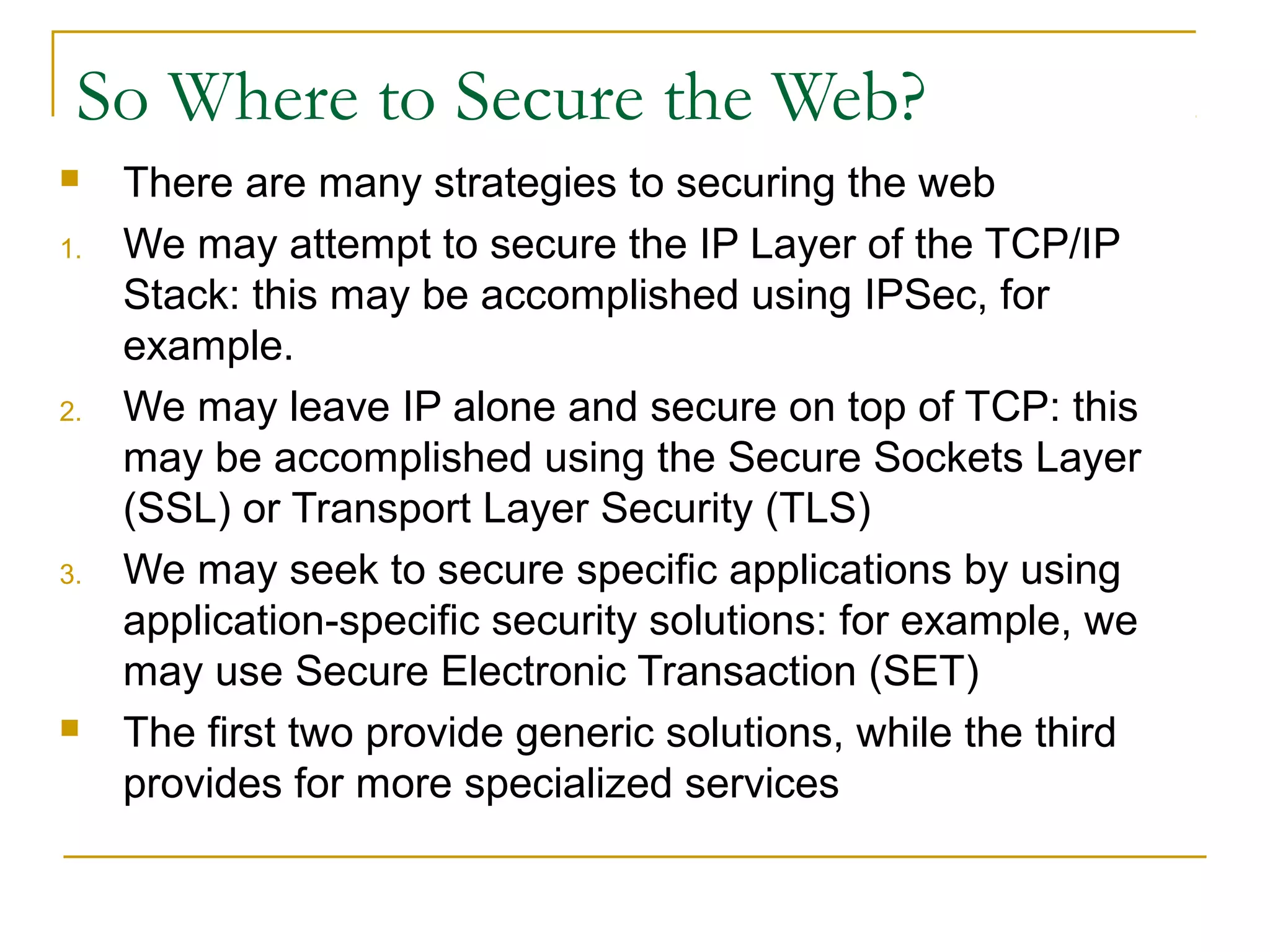 So Where to Secure the Web?
 There are many strategies to securing the web
1. We may attempt to secure the IP Layer of the TCP/IP
Stack: this may be accomplished using IPSec, for
example.
2. We may leave IP alone and secure on top of TCP: this
may be accomplished using the Secure Sockets Layer
(SSL) or Transport Layer Security (TLS)
3. We may seek to secure specific applications by using
application-specific security solutions: for example, we
may use Secure Electronic Transaction (SET)
 The first two provide generic solutions, while the third
provides for more specialized services
 