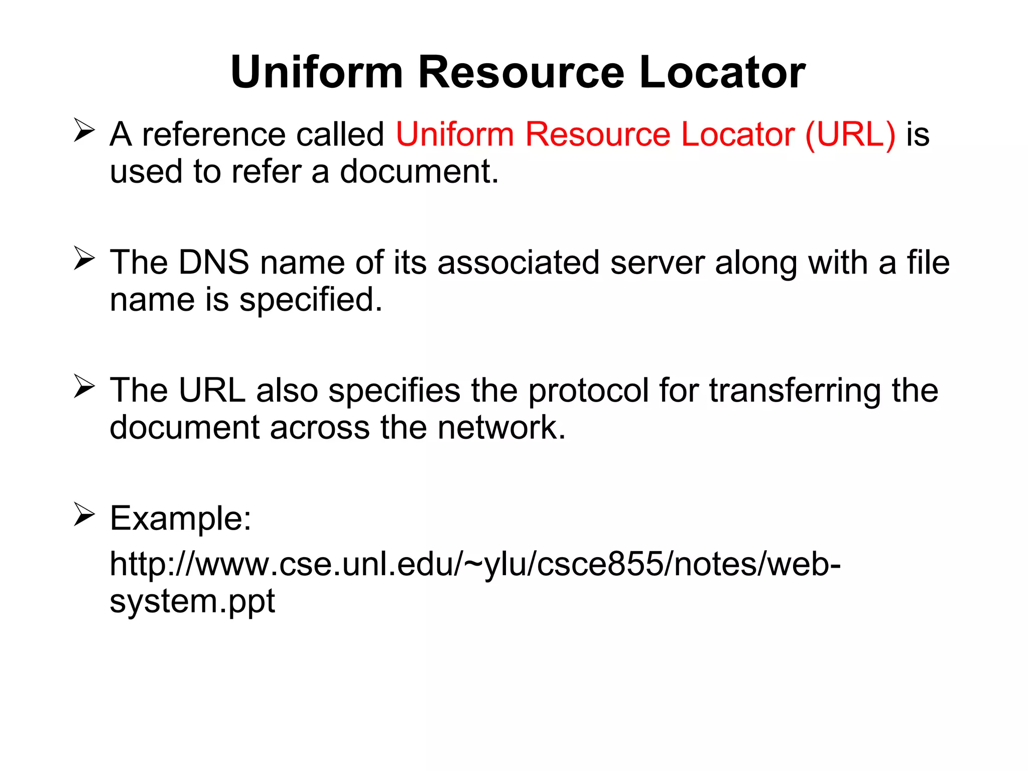 Uniform Resource Locator
 A reference called Uniform Resource Locator (URL) is
used to refer a document.
 The DNS name of its associated server along with a file
name is specified.
 The URL also specifies the protocol for transferring the
document across the network.
 Example:
http://www.cse.unl.edu/~ylu/csce855/notes/web-
system.ppt
 
