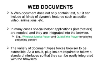 WEB DOCUMENTS
 A Web document does not only contain text, but it can
include all kinds of dynamic features such as audio,
video, animations, etc.
 In many cases special helper applications (interpreters)
are needed, and they are integrated into the browser.
 E.g., Windows Media Player and QuickTime Player for playing
streaming content
 The variety of document types forces browser to be
extensible. As a result, plug-ins are required to follow a
standard interfaces so that they can be easily integrated
with the browsers.
 