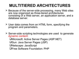 MULTITIERED ARCHITECTURES
 Because of the server-side processing, many Web sites
are now organized as three-tiered architectures
consisting of a Web server, an application server, and a
database server.
 User data comes from an HTML form, specifying the
program and parameters.
 Server-side scripting technologies are used to generate
dynamic content:
Microsoft: Active Server Pages (ASP.NET)
Sun: Java Server Pages (JSP)
Netscape: JavaScript
Free Software Foundation: PHP
 
