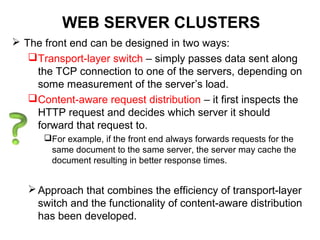 WEB SERVER CLUSTERS
 The front end can be designed in two ways:
Transport-layer switch – simply passes data sent along
the TCP connection to one of the servers, depending on
some measurement of the server’s load.
Content-aware request distribution – it first inspects the
HTTP request and decides which server it should
forward that request to.
For example, if the front end always forwards requests for the
same document to the same server, the server may cache the
document resulting in better response times.
Approach that combines the efficiency of transport-layer
switch and the functionality of content-aware distribution
has been developed.
 