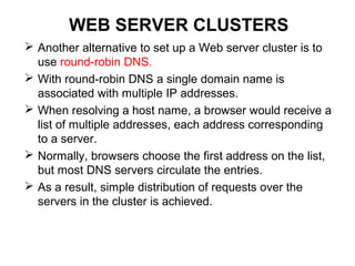 WEB SERVER CLUSTERS
 Another alternative to set up a Web server cluster is to
use round-robin DNS.
 With round-robin DNS a single domain name is
associated with multiple IP addresses.
 When resolving a host name, a browser would receive a
list of multiple addresses, each address corresponding
to a server.
 Normally, browsers choose the first address on the list,
but most DNS servers circulate the entries.
 As a result, simple distribution of requests over the
servers in the cluster is achieved.
 