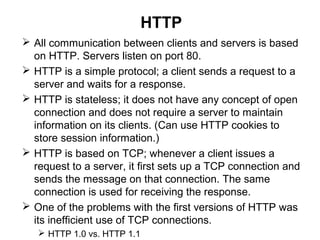 HTTP
 All communication between clients and servers is based
on HTTP. Servers listen on port 80.
 HTTP is a simple protocol; a client sends a request to a
server and waits for a response.
 HTTP is stateless; it does not have any concept of open
connection and does not require a server to maintain
information on its clients. (Can use HTTP cookies to
store session information.)
 HTTP is based on TCP; whenever a client issues a
request to a server, it first sets up a TCP connection and
sends the message on that connection. The same
connection is used for receiving the response.
 One of the problems with the first versions of HTTP was
its inefficient use of TCP connections.
 HTTP 1.0 vs. HTTP 1.1
 