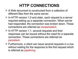 HTTP CONNECTIONS
 A Web document is constructed from a collection of
different files from the same server.
 In HTTP version 1.0 and older, each request to a server
required setting up a separate connection. When server
had responded, the connection was broken down. These
connections are referred as nonpersistent.
 In HTTP version 1.1, several requests and their
responses can be issued without the need for a separate
connection. These connections are referred as
persistent.
 Furthermore, a client can issue several requests in a row
without waiting for the response to the first request which
is referred as pipelining.
 