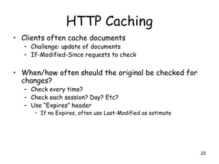 HTTP Caching
• Clients often cache documents
– Challenge: update of documents
– If-Modified-Since requests to check
• When/how often should the original be checked for
changes?
– Check every time?
– Check each session? Day? Etc?
– Use “Expires” header
• If no Expires, often use Last-Modified as estimate
22
 
