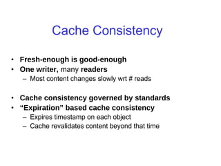 Cache Consistency
• Fresh-enough is good-enough
• One writer, many readers
– Most content changes slowly wrt # reads
• Cache consistency governed by standards
• “Expiration” based cache consistency
– Expires timestamp on each object
– Cache revalidates content beyond that time
• Why not callbacks?
 