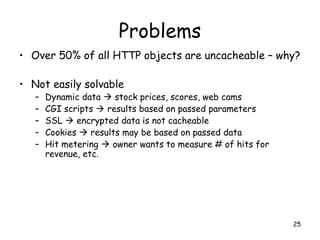Problems
• Over 50% of all HTTP objects are uncacheable – why?
• Not easily solvable
– Dynamic data  stock prices, scores, web cams
– CGI scripts  results based on passed parameters
– SSL  encrypted data is not cacheable
– Cookies  results may be based on passed data
– Hit metering  owner wants to measure # of hits for
revenue, etc.
25
 