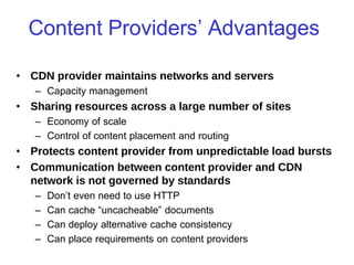 CSC2231: Internet Systems Stefan Saroiu 2005
Content Providers’ Advantages
• CDN provider maintains networks and servers
– Capacity management
• Sharing resources across a large number of sites
– Economy of scale
– Control of content placement and routing
• Protects content provider from unpredictable load bursts
• Communication between content provider and CDN
network is not governed by standards
– Don’t even need to use HTTP
– Can cache “uncacheable” documents
– Can deploy alternative cache consistency
– Can place requirements on content providers
 