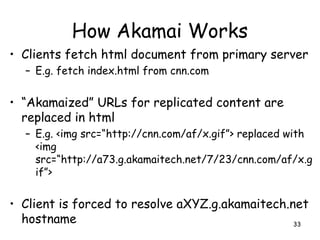 How Akamai Works
• Clients fetch html document from primary server
– E.g. fetch index.html from cnn.com
• “Akamaized” URLs for replicated content are
replaced in html
– E.g. <img src=“http://cnn.com/af/x.gif”> replaced with
<img
src=“http://a73.g.akamaitech.net/7/23/cnn.com/af/x.g
if”>
• Client is forced to resolve aXYZ.g.akamaitech.net
hostname 33
 