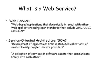What is a Web Service?
• Web Service:
“Web-based applications that dynamically interact with other
Web applications using open standards that include XML, UDDI
and SOAP”
• Service-Oriented Architecture (SOA):
“Development of applications from distributed collections of
smaller loosely coupled service providers”
“A collection of services or software agents that communicate
freely with each other”
 