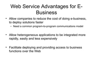 Web Service Advantages for E-
Business
• Allow companies to reduce the cost of doing e-business,
to deploy solutions faster
– Need a common program-to-program communications model
• Allow heterogeneous applications to be integrated more
rapidly, easily and less expensively
• Facilitate deploying and providing access to business
functions over the Web
 