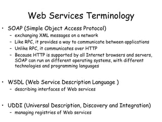 Web Services Terminology
• SOAP (Simple Object Access Protocol)
– exchanging XML messages on a network
– Like RPC, it provides a way to communicate between applications
– Unlike RPC, it communicates over HTTP
– Because HTTP is supported by all Internet browsers and servers,
SOAP can run on different operating systems, with different
technologies and programming languages
• WSDL (Web Service Description Language )
– describing interfaces of Web services
• UDDI (Universal Description, Discovery and Integration)
– managing registries of Web services
 
