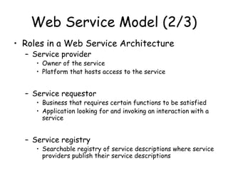 Web Service Model (2/3)
• Roles in a Web Service Architecture
– Service provider
• Owner of the service
• Platform that hosts access to the service
– Service requestor
• Business that requires certain functions to be satisfied
• Application looking for and invoking an interaction with a
service
– Service registry
• Searchable registry of service descriptions where service
providers publish their service descriptions
 