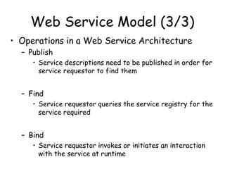 Web Service Model (3/3)
• Operations in a Web Service Architecture
– Publish
• Service descriptions need to be published in order for
service requestor to find them
– Find
• Service requestor queries the service registry for the
service required
– Bind
• Service requestor invokes or initiates an interaction
with the service at runtime
 