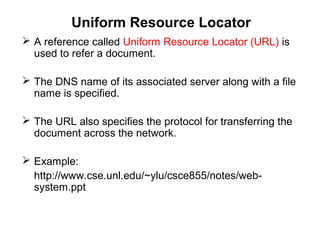 Uniform Resource Locator
 A reference called Uniform Resource Locator (URL) is
used to refer a document.
 The DNS name of its associated server along with a file
name is specified.
 The URL also specifies the protocol for transferring the
document across the network.
 Example:
http://www.cse.unl.edu/~ylu/csce855/notes/web-
system.ppt
 