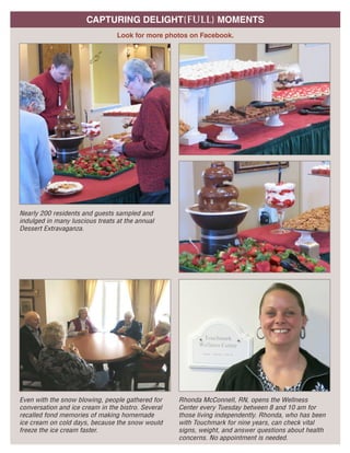 A GLANCE AT OCTOBERCAPTURING DELIGHT{FULL} MOMENTS
Look for more photos on Facebook.
Nearly 200 residents and guests sampled and
indulged in many luscious treats at the annual
Dessert Extravaganza.
Even with the snow blowing, people gathered for
conversation and ice cream in the bistro. Several
recalled fond memories of making homemade
ice cream on cold days, because the snow would
freeze the ice cream faster.
Rhonda McConnell, RN, opens the Wellness
Center every Tuesday between 8 and 10 am for
those living independently. Rhonda, who has been
with Touchmark for nine years, can check vital
signs, weight, and answer questions about health
concerns. No appointment is needed.
Waterford at All S
111 W 17th Street | Siou
Hom
Retirement Com
For illustration purpose
sizes, and features may
 