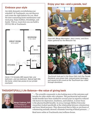 Touchmark took part in the Sioux Falls Irish Day Parade.
Residents wore green hats, enjoyed green beverages,
and waved to the crowd as the Touchmark bus rolled
through downtown.
From left: Marge Warrington, Jean Lowary, and Doris
Haber gathered for the Welcome Tea.
W.I.C.
C.
L.
ll Saints
Sioux Falls, SD 57104 | 605-335-1117 | 800-713-1117 | WaterfordSiouxFalls.com
WAS099, Rev. 07/08, © 2008 Touchmark Living Centers, Inc., all rights reserved
665 sq. ft.
1 Bedroom | 1 Bath
Homes
ommunity
poses only. Square footage, actual room
may vary. See construction documents.
Home 114 includes 665 square feet, one
bathroom, and one bedroom. Natural light fills
the home, which has access to our private
courtyard.
Embrace your style
Are daily demands overwhelming your
schedule? At Touchmark, you can discover
and create the right balance for you. Shed
the time-consuming home maintenance and
meal prep. Enjoy hobbies, friendships, and
family. Visit us. Learn how you can build a
{FULL} life at Touchmark.
Marge Coalman, EdD
Vice President of
Wellness & Programs
THOUGHT{FULL} Life Balance—the value of giving back
“ ... The scientific community is also looking more at the outcomes and
benefits for older adults who volunteer. The psychosocial and mental
health benefits have been studied for several years in regard to reduced
risk factors for depression, loneliness, and isolation. A newer focus
is the physical health benefits. In 2013, Carnegie Mellon University
researchers looked specifically at the relationship between volunteerism
and lower blood pressure. They discovered that as little as 200 hours of
volunteering annually showed a dramatic lowering of blood pressure. ...”
Read more online at Touchmark.com/wellness-forum.
Enjoy your tea—and a parade, too!
 