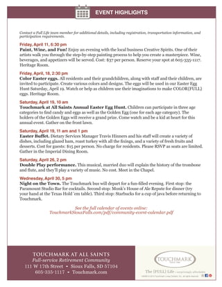 149385 © 2014 Touchmark Living Centers, Inc., all rights reserved
TOUCHMARK AT ALL SAINTS
Full-service Retirement Community
111 W 17th Street • Sioux Falls, SD 57104
605-335-1117 • Touchmark.com
EVENT HIGHLIGHTS
Contact a Full Life team member for additional details, including registration, transportation information, and
participation requirements.
Friday, April 11, 6:30 pm
Paint, Wine, and Fun! Enjoy an evening with the local business Creative Spirits. One of their
artists walk you through the step-by-step painting process to help you create a masterpiece. Wine,
beverages, and appetizers will be served. Cost: $37 per person. Reserve your spot at 605-335-1117.
Heritage Room.
Friday, April, 18, 2:30 pm
Color Easter eggs. All residents and their grandchildren, along with staff and their children, are
invited to participate. Create various colors and designs. The eggs will be used in our Easter Egg
Hunt Saturday, April 19. Watch or help as children use their imaginations to make COLOR{FULL}
eggs. Heritage Room.
Saturday, April 19, 10 am
Touchmark at All Saints Annual Easter Egg Hunt. Children can participate in three age
categories to find candy and eggs as well as the Golden Egg (one for each age category). The
holders of the Golden Eggs will receive a grand prize. Come watch and be a kid at heart for this
annual event. Gather on the front lawn.
Saturday, April 19, 11 am and 1 pm
Easter Buffet. Dietary Services Manager Travis Hinners and his staff will create a variety of
dishes, including glazed ham, roast turkey with all the fixings, and a variety of fresh fruits and
desserts. Cost for guests: $15 per person. No charge for residents. Please RSVP as seats are limited.
Gather in the Imperial Dining Room.
Saturday, April 26, 2 pm
Double Play performance. This musical, married duo will explain the history of the trombone
and flute, and they’ll play a variety of music. No cost. Meet in the Chapel.
Wednesday, April 30, 5 pm
Night on the Town. The Touchmark bus will depart for a fun-filled evening. First stop: the
Paramount Studio Bar for cocktails. Second stop: Monk’s House of Ale Repute for dinner (try
your hand at the Texas Hold ’em table). Third stop: Starbucks for a cup of java before returning to
Touchmark.
See the full calendar of events online:
TouchmarkSiouxFalls.com/pdf/community-event-calendar.pdf
 