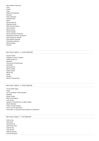 -Renk Paletini Kullanma
-Fırça
-Kalem
-Çizgi
-Geometrik Nesneler
-Istampa
-Doku Istampası
-Healing Brush
-Patch
-Boyama Kovası
-Degrade Atmak
-Metin Biçimlendirme
-Silme Araçları
-Rötuş Araçları
-İzleme Araçları
-Seçim Araçlarını Kullanma
-Düzenleme Araçlarını Kullanma
-Renk Ayarlarını Yapmak
-Katmanlarla Çalışmak
-Patikalarla Çalışmak
-Renk Kanalları
-Filtreler




Web Tasarım Eğitimi - 5. FLASH KONULARI

-Araçlar Paneli
-Dolgular ve Kenar Çizgileri
-Grafik Oluşturma
-Maskeler
-Text Aracının Kullanılması
-Semboller
-Animasyonlar
-Motion Tween
-Shape Tween
-Movie Clip
-Buton
-Graphic
-Banner Hazırlanması




Web Tasarım Eğitimi - 6. HTML KONULARI

-Temel HTML bilgisi
-Yapısı
-En sık kullanılan HTML etiketleri
-Başlıklar
-Kayan Yazılar
-Metin Formatlama
-Link verme
-Sayfanın Türkçelenmesi ve Meta Tagleri
-Resim Eklemek
-Tablo ve Tablo Yapıları
-Form ve Form Elemanları
-Çerçeveler ve Çerçeveli sayfa yapılarının anlatılması




Web Tasarım Eğitimi - 7. CSS KONULARI

-CSS’e Giriş
-CSS İmlası
-CSS Kullanımı
-CSS’de Geri Plan
-CSS’de Yazı
-CSS’de Font
-CSS’de Çerceve
-CSS’de Marginler
 