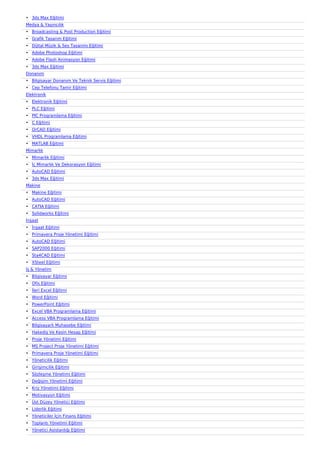 • 3ds Max Eğitimi
Medya & Yayıncılık
• Broadcasting & Post Production Eğitimi
• Grafik Tasarım Eğitimi
• Dijital Müzik & Ses Tasarımı Eğitimi
• Adobe Photoshop Eğitimi
• Adobe Flash Animasyon Eğitimi
• 3ds Max Eğitimi
Donanım
• Bilgisayar Donanım Ve Teknik Servis Eğitimi
• Cep Telefonu Tamir Eğitimi
Elektronik
• Elektronik Eğitimi
• PLC Eğitimi
• PIC Programlama Eğitimi
• C Eğitimi
• OrCAD Eğitimi
• VHDL Programlama Eğitimi
• MATLAB Eğitimi
Mimarlık
• Mimarlık Eğitimi
• İç Mimarlık Ve Dekorasyon Eğitimi
• AutoCAD Eğitimi
• 3ds Max Eğitimi
Makine
• Makine Eğitimi
• AutoCAD Eğitimi
• CATIA Eğitimi
• Solidworks Eğitimi
İnşaat
• İnşaat Eğitimi
• Primavera Proje Yönetimi Eğitimi
• AutoCAD Eğitimi
• SAP2000 Eğitimi
• Sta4CAD Eğitimi
• XSteel Eğitimi
İş & Yönetim
• Bilgisayar Eğitimi
• Ofis Eğitimi
• İleri Excel Eğitimi
• Word Eğitimi
• PowerPoint Eğitimi
• Excel VBA Programlama Eğitimi
• Access VBA Programlama Eğitimi
• Bilgisayarlı Muhasebe Eğitimi
• Hakediş Ve Kesin Hesap Eğitimi
• Proje Yönetimi Eğitimi
• MS Project Proje Yönetimi Eğitimi
• Primavera Proje Yönetimi Eğitimi
• Yöneticilik Eğitimi
• Girişimcilik Eğitimi
• Sözleşme Yönetimi Eğitimi
• Değişim Yönetimi Eğitimi
• Kriz Yönetimi Eğitimi
• Motivasyon Eğitimi
• Üst Düzey Yönetici Eğitimi
• Liderlik Eğitimi
• Yöneticiler İçin Finans Eğitimi
• Toplantı Yönetimi Eğitimi
• Yönetici Asistanlığı Eğitimi
 