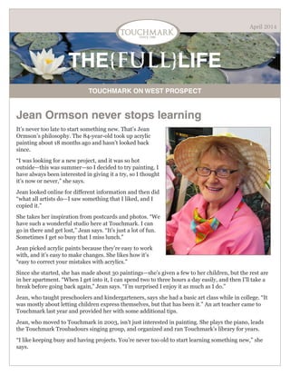 THE{FULL}LIFE
TOUCHMARK ON WEST PROSPECT
April 2014
Jean Ormson never stops learning
It’s never too late to start something new. That’s Jean
Ormson’s philosophy. The 84-year-old took up acrylic
painting about 18 months ago and hasn’t looked back
since.
“I was looking for a new project, and it was so hot
outside—this was summer—so I decided to try painting. I
have always been interested in giving it a try, so I thought
it’s now or never,” she says.
Jean looked online for different information and then did
“what all artists do—I saw something that I liked, and I
copied it.”
She takes her inspiration from postcards and photos. “We
have such a wonderful studio here at Touchmark. I can
go in there and get lost,” Jean says. “It’s just a lot of fun.
Sometimes I get so busy that I miss lunch.”
Jean picked acrylic paints because they’re easy to work
with, and it’s easy to make changes. She likes how it’s
“easy to correct your mistakes with acrylics.”
Since she started, she has made about 30 paintings—she’s given a few to her children, but the rest are
in her apartment. “When I get into it, I can spend two to three hours a day easily, and then I’ll take a
break before going back again,” Jean says. “I’m surprised I enjoy it as much as I do.”
Jean, who taught preschoolers and kindergarteners, says she had a basic art class while in college. “It
was mostly about letting children express themselves, but that has been it.” An art teacher came to
Touchmark last year and provided her with some additional tips.
Jean, who moved to Touchmark in 2003, isn’t just interested in painting. She plays the piano, leads
the Touchmark Troubadours singing group, and organized and ran Touchmark’s library for years.
“I like keeping busy and having projects. You’re never too old to start learning something new,” she
says.
 