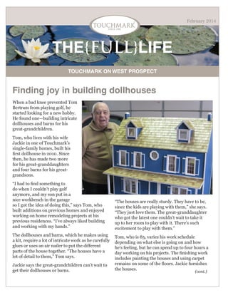 February 2014

THE{FULL}LIFE
TOUCHMARK ON WEST PROSPECT

Finding joy in building dollhouses
When a bad knee prevented Tom
Bertram from playing golf, he
started looking for a new hobby.
He found one—building intricate
dollhouses and barns for his
great-grandchildren.
Tom, who lives with his wife
Jackie in one of Touchmark’s
single-family homes, built his
first dollhouse in 2010. Since
then, he has made two more
for his great-granddaughters
and four barns for his greatgrandsons.
“I had to find something to
do when I couldn’t play golf
anymore, and my son put in a
nice workbench in the garage
so I got the idea of doing this,” says Tom, who
built additions on previous homes and enjoyed
working on home remodeling projects at his
previous residences. “I’ve always liked building
and working with my hands.”
The dollhouses and barns, which he makes using
a kit, require a lot of intricate work as he carefully
glues or uses an air nailer to put the different
parts of the house together. “The houses have a
lot of detail to them,” Tom says.
Jackie says the great-grandchildren can’t wait to
get their dollhouses or barns.

“The houses are really sturdy. They have to be,
since the kids are playing with them,” she says.
“They just love them. The great-granddaughter
who got the latest one couldn’t wait to take it
up to her room to play with it. There’s such
excitement to play with them.”
Tom, who is 85, varies his work schedule
depending on what else is going on and how
he’s feeling, but he can spend up to four hours a
day working on his projects. The finishing work
includes painting the houses and using carpet
remains on some of the floors. Jackie furnishes
the houses.
(cont.)

 