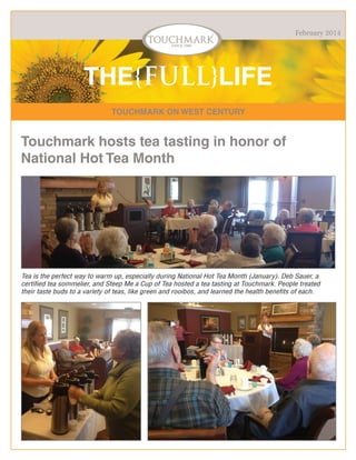 February 2014

THE{FULL}LIFE
TOUCHMARK ON WEST CENTURY

Touchmark hosts tea tasting in honor of
National Hot Tea Month

Tea is the perfect way to warm up, especially during National Hot Tea Month (January). Deb Sauer, a
certified tea sommelier, and Steep Me a Cup of Tea hosted a tea tasting at Touchmark. People treated
their taste buds to a variety of teas, like green and rooibos, and learned the health benefits of each.

 