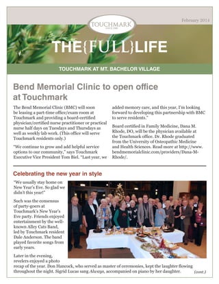 February 2014

THE{FULL}LIFE
TOUCHMARK AT MT. BACHELOR VILLAGE

Bend Memorial Clinic to open office
at Touchmark
The Bend Memorial Clinic (BMC) will soon
be leasing a part-time office/exam room at
Touchmark and providing a board-certified
physician/certified nurse practitioner or practical
nurse half days on Tuesdays and Thursdays as
well as weekly lab work. (This office will serve
Touchmark residents only.)
“We continue to grow and add helpful service
options to our community,” says Touchmark
Executive Vice President Tom Biel. “Last year, we

added memory care, and this year, I’m looking
forward to developing this partnership with BMC
to serve residents.”
Board certified in Family Medicine, Dana M.
Rhode, DO, will be the physician available at
the Touchmark office. Dr. Rhode graduated
from the University of Osteopathic Medicine
and Health Sciences. Read more at http://www.
bendmemorialclinic.com/providers/Dana-MRhode/.

Celebrating the new year in style
“We usually stay home on
New Year’s Eve. So glad we
didn’t this year!”
Such was the consensus
of party-goers at
Touchmark’s New Year’s
Eve party. Friends enjoyed
entertainment by the wellknown Alley Cats Band,
led by Touchmark resident
Dale Anderson. The band
played favorite songs from
early years.
Later in the evening,
revelers enjoyed a photo
recap of the year. Don Hancock, who served as master of ceremonies, kept the laughter flowing
throughout the night. Sigrid Lucas sang Always, accompanied on piano by her daughter.
(cont.)

 