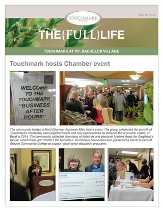 March 2014

THE{FULL}LIFE
TOUCHMARK AT MT. BACHELOR VILLAGE

Touchmark hosts Chamber event

The community hosted a Bend Chamber Business After Hours event. The group celebrated the growth of
Touchmark’s residential care neighborhoods and new opportunities to enhance the economic vitality of
Bend in 2014. The community collected donations of toiletries and personal hygiene items for Shepherd’s
House, which feeds and shelters the homeless. Touchmark Foundation also presented a check to Central
Oregon Community College to support local nurse education programs.

 
