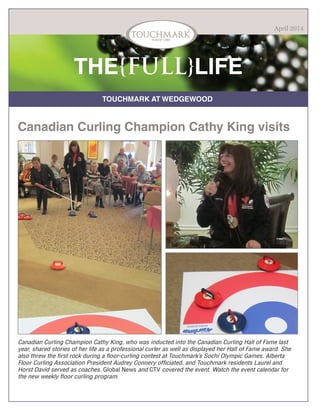 TOUCHMARK AT WEDGEWOOD
THE{FULL}LIFE
Canadian Curling Champion Cathy King, who was inducted into the Canadian Curling Hall of Fame last
year, shared stories of her life as a professional curler as well as displayed her Hall of Fame award. She
also threw the first rock during a floor-curling contest at Touchmark’s Sochi Olympic Games. Alberta
Floor Curling Association President Audrey Connery officiated, and Touchmark residents Laurel and
Horst David served as coaches. Global News and CTV covered the event. Watch the event calendar for
the new weekly floor curling program.
April 2014
Canadian Curling Champion Cathy King visits
 